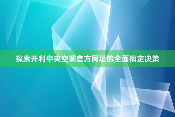 探索开利中央空调官方网址的全面搞定决策